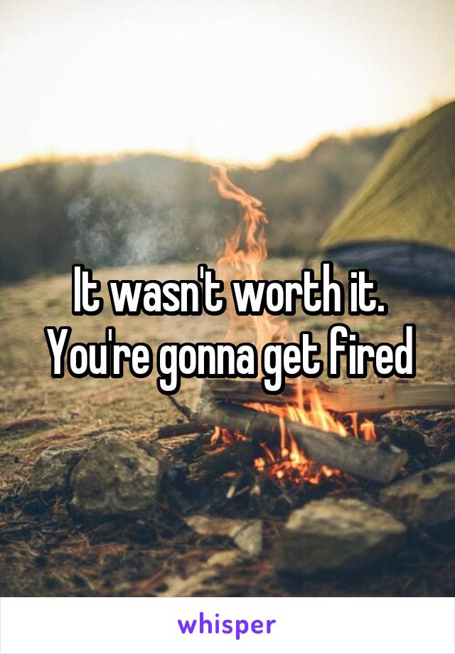 It wasn't worth it. You're gonna get fired