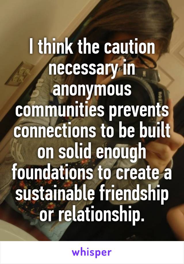 I think the caution necessary in anonymous communities prevents connections to be built on solid enough foundations to create a sustainable friendship or relationship.