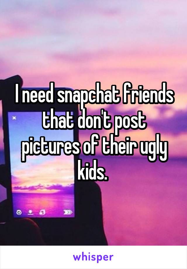 I need snapchat friends that don't post pictures of their ugly kids. 