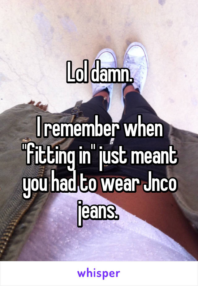 Lol damn.

I remember when "fitting in" just meant you had to wear Jnco jeans. 