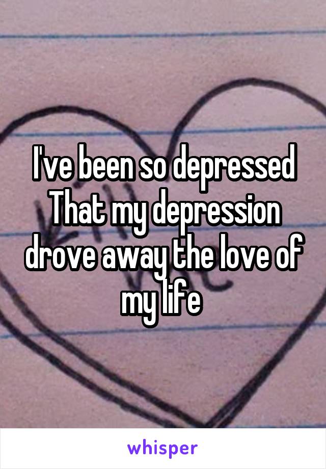 I've been so depressed That my depression drove away the love of my life 
