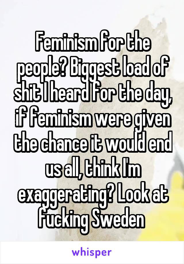 Feminism for the people? Biggest load of shit I heard for the day, if feminism were given the chance it would end us all, think I'm exaggerating? Look at fucking Sweden 