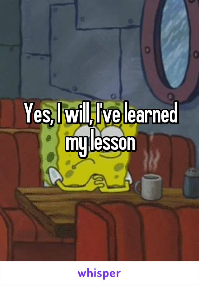 Yes, I will, I've learned my lesson

