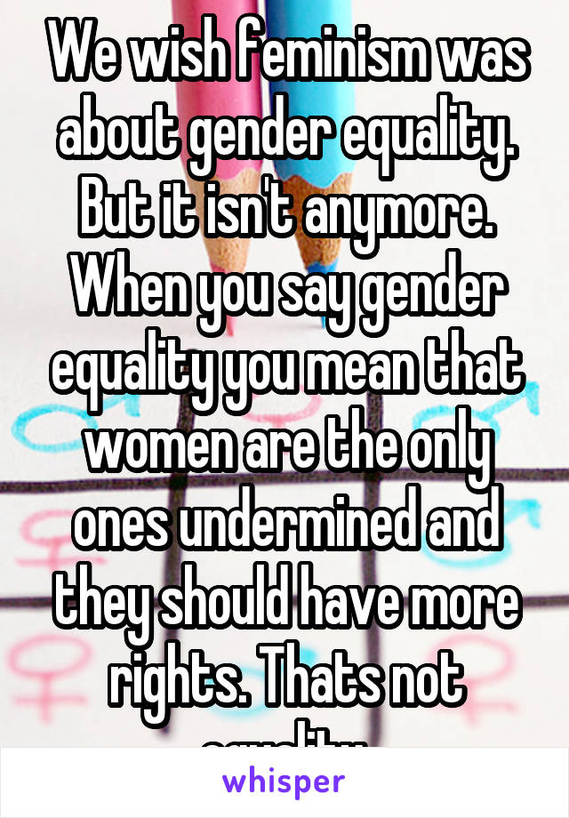 We wish feminism was about gender equality. But it isn't anymore. When you say gender equality you mean that women are the only ones undermined and they should have more rights. Thats not equality.