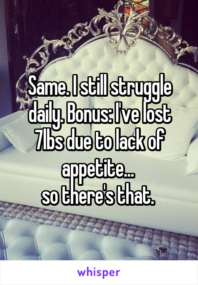 Same. I still struggle daily. Bonus: I've lost 7lbs due to lack of appetite... 
so there's that. 