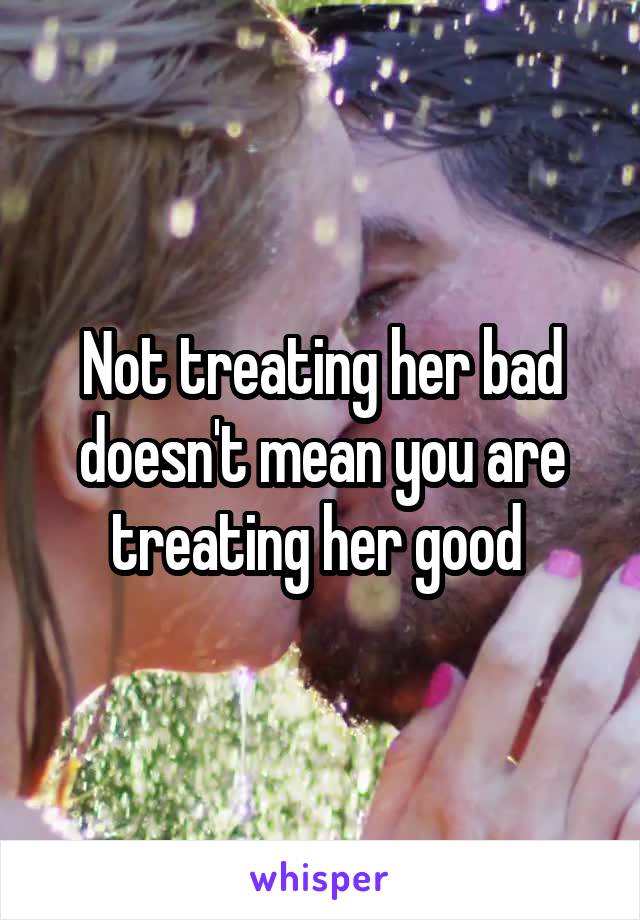 Not treating her bad doesn't mean you are treating her good 