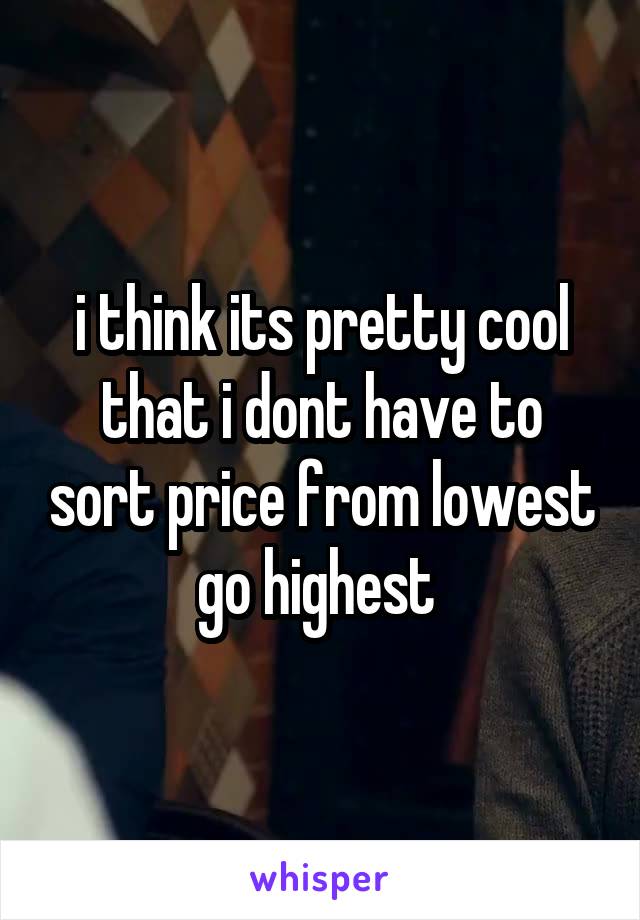 i think its pretty cool that i dont have to sort price from lowest go highest 
