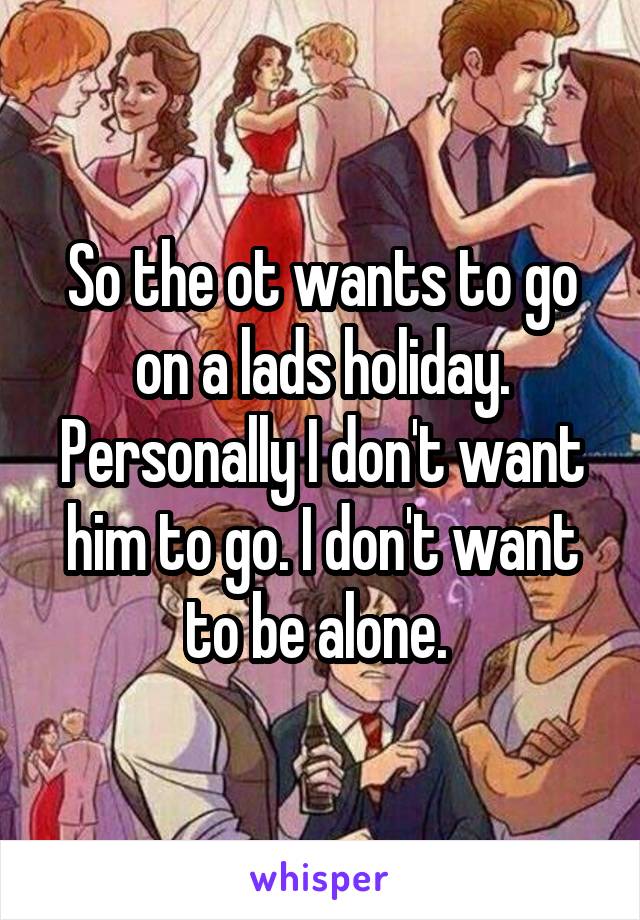 So the ot wants to go on a lads holiday. Personally I don't want him to go. I don't want to be alone. 