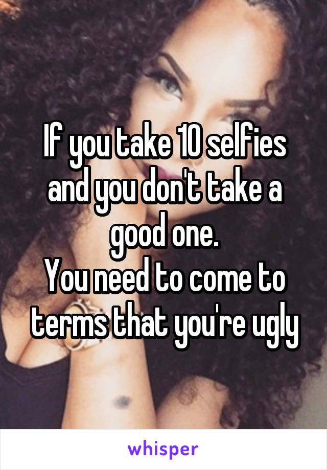 If you take 10 selfies and you don't take a good one.
You need to come to terms that you're ugly