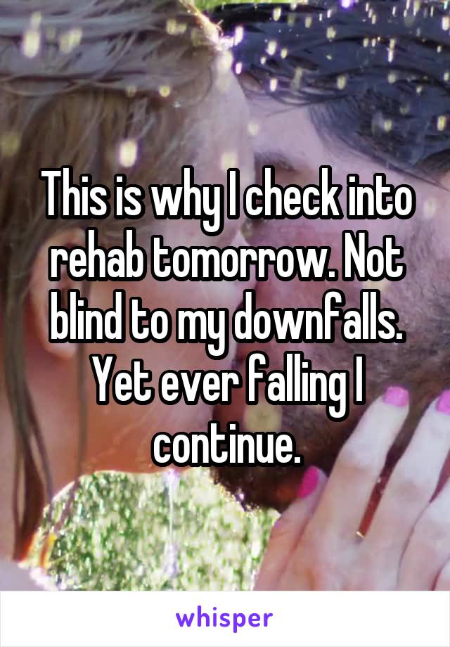 This is why I check into rehab tomorrow. Not blind to my downfalls. Yet ever falling I continue.
