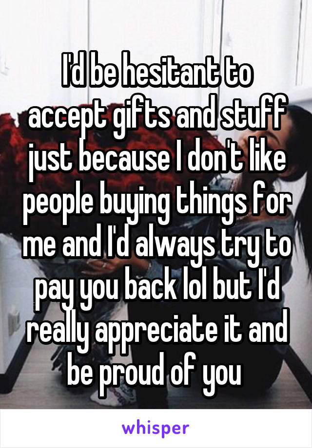 I'd be hesitant to accept gifts and stuff just because I don't like people buying things for me and I'd always try to pay you back lol but I'd really appreciate it and be proud of you 