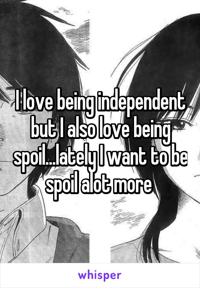 I love being independent but I also love being spoil...lately I want to be spoil alot more 