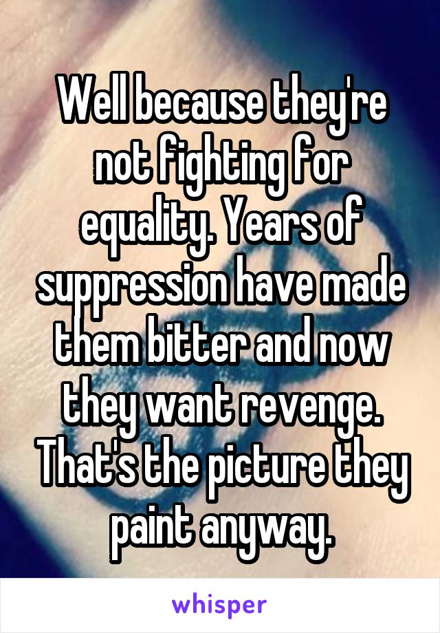 Well because they're not fighting for equality. Years of suppression have made them bitter and now they want revenge. That's the picture they paint anyway.