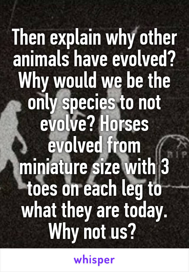 Then explain why other animals have evolved? Why would we be the only species to not evolve? Horses evolved from miniature size with 3 toes on each leg to what they are today. Why not us? 