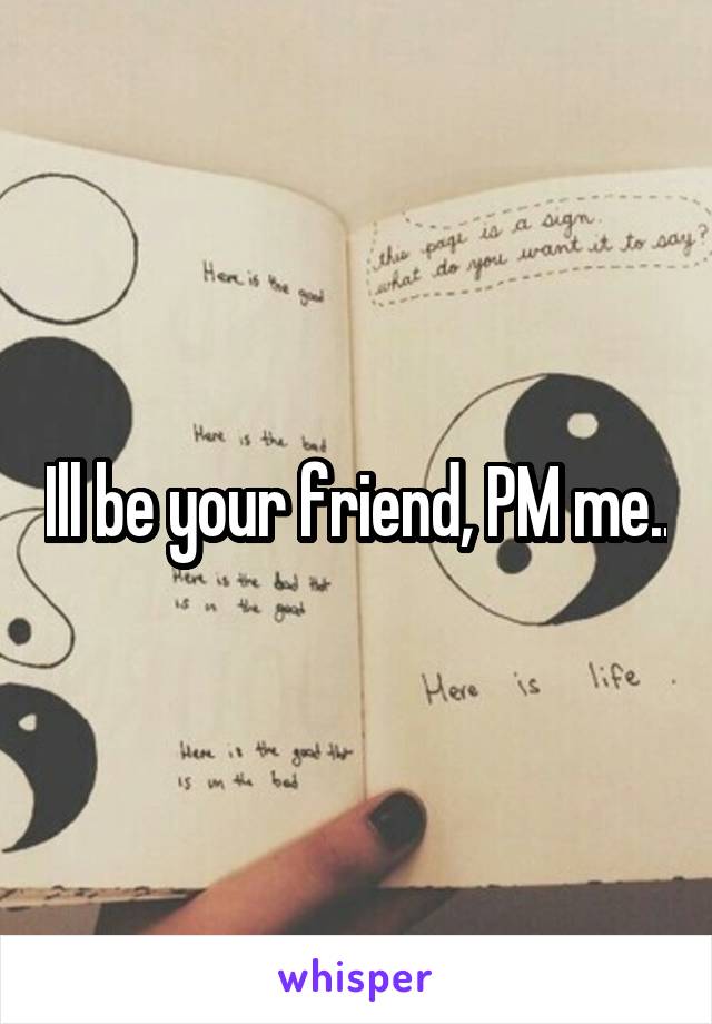 Ill be your friend, PM me..