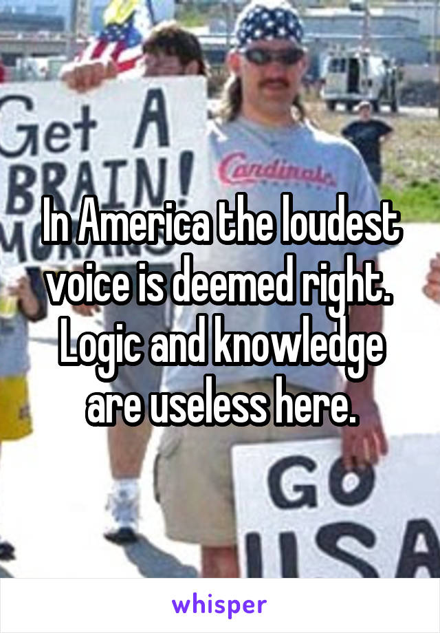 In America the loudest voice is deemed right. 
Logic and knowledge are useless here.