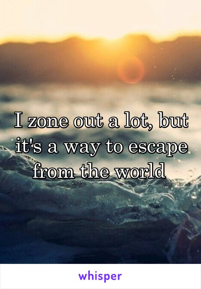 I zone out a lot, but it's a way to escape from the world 