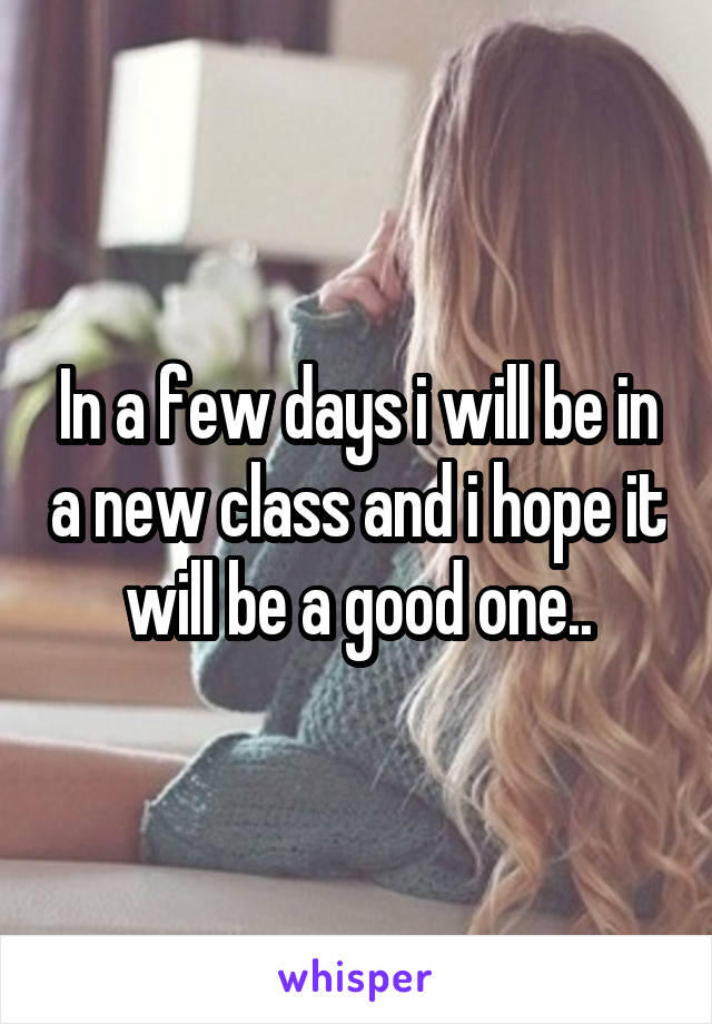 In a few days i will be in a new class and i hope it will be a good one..
