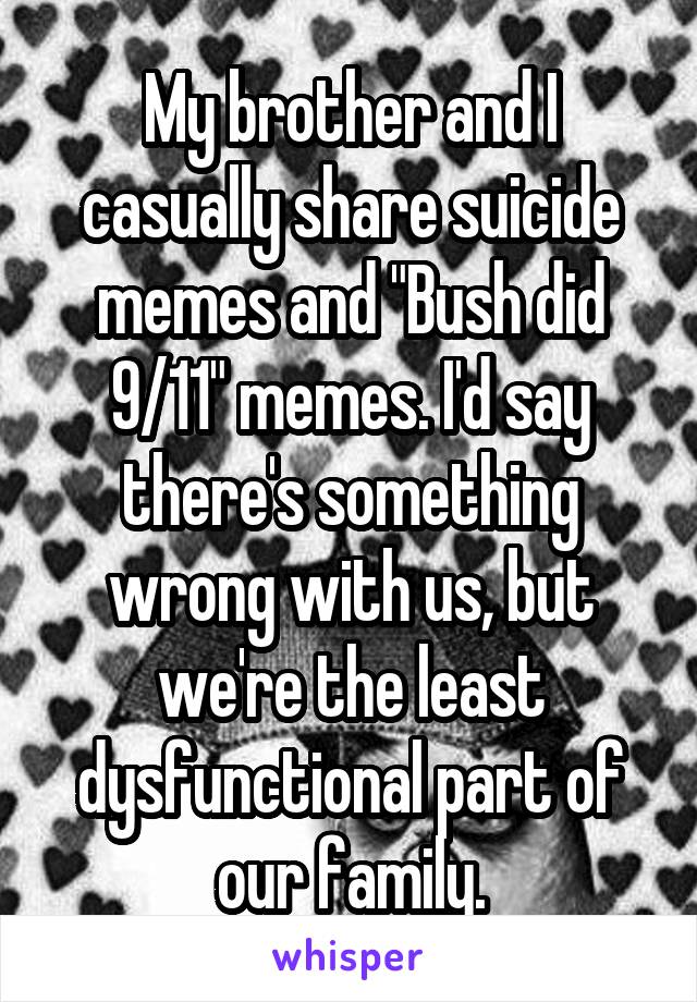 My brother and I casually share suicide memes and "Bush did 9/11" memes. I'd say there's something wrong with us, but we're the least dysfunctional part of our family.