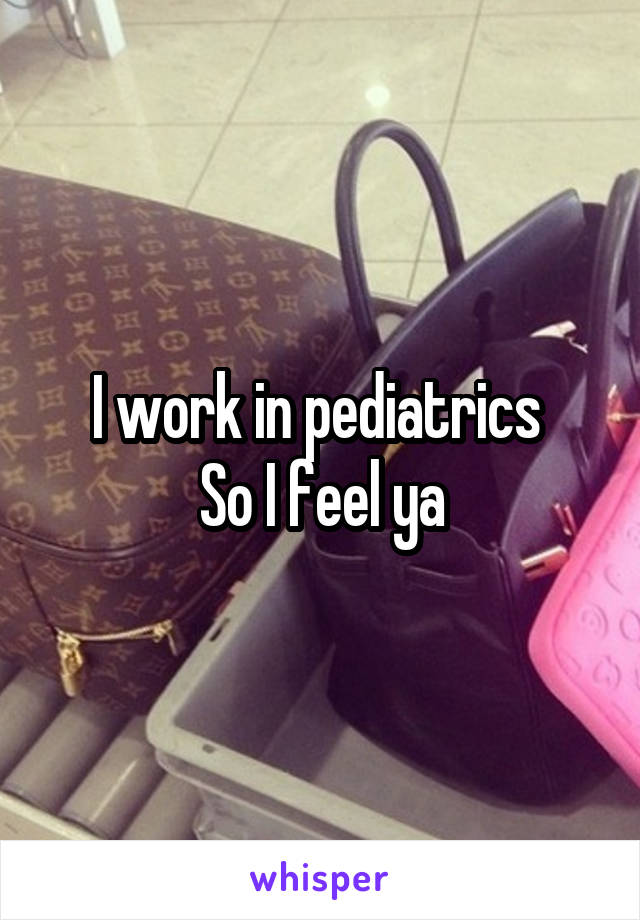 I work in pediatrics 
So I feel ya