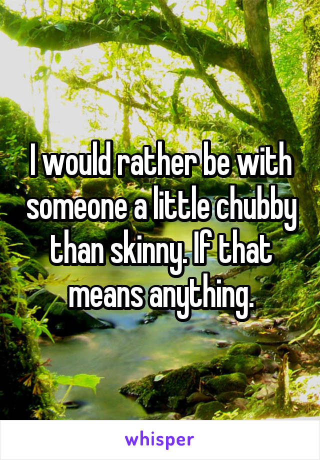 I would rather be with someone a little chubby than skinny. If that means anything.