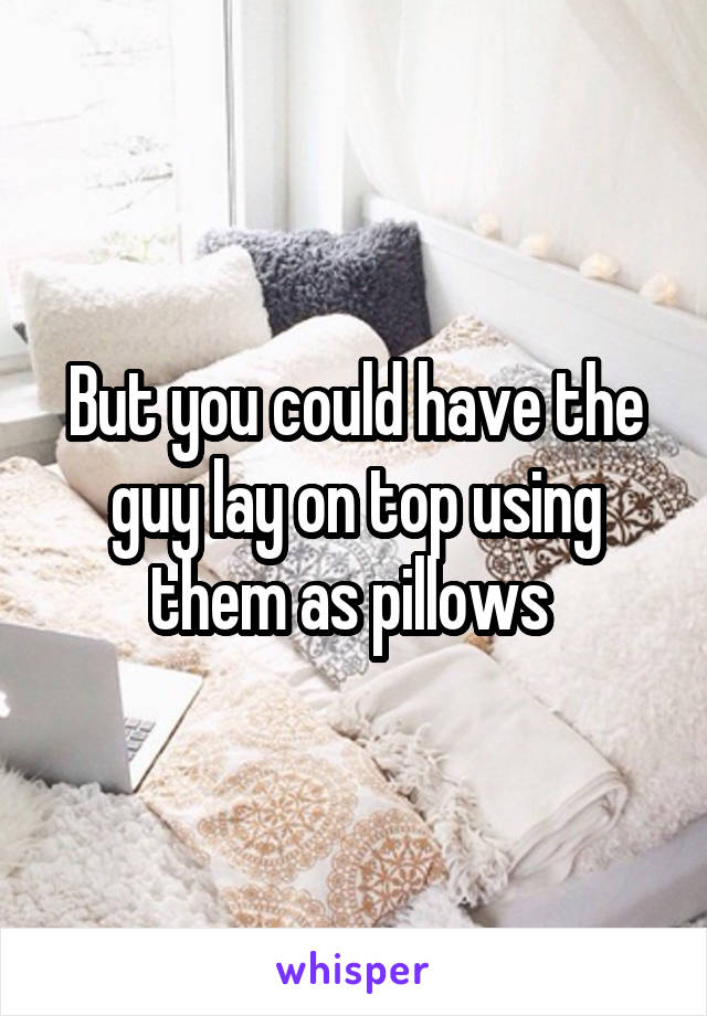 But you could have the guy lay on top using them as pillows 