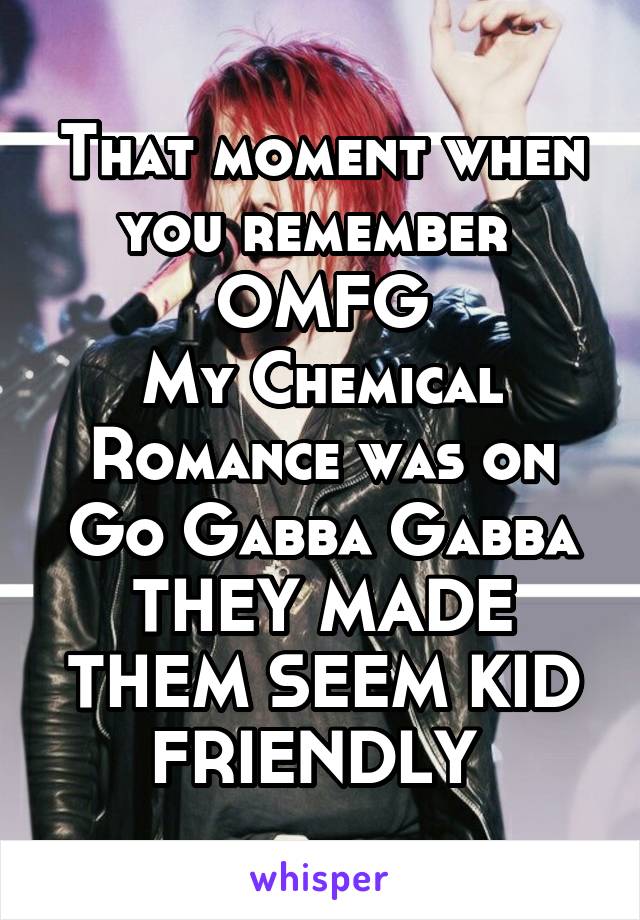 That moment when you remember 
OMFG
My Chemical Romance was on Go Gabba Gabba
THEY MADE THEM SEEM KID FRIENDLY 