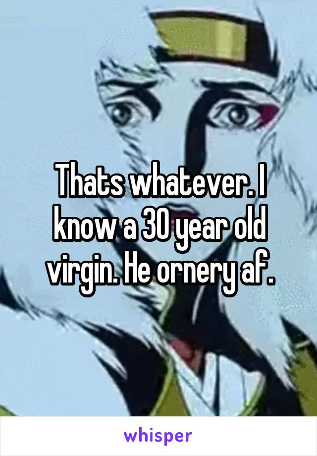 Thats whatever. I know a 30 year old virgin. He ornery af.