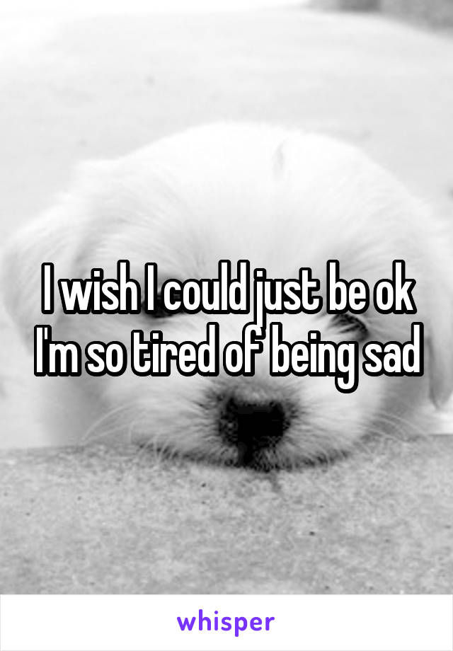 I wish I could just be ok I'm so tired of being sad