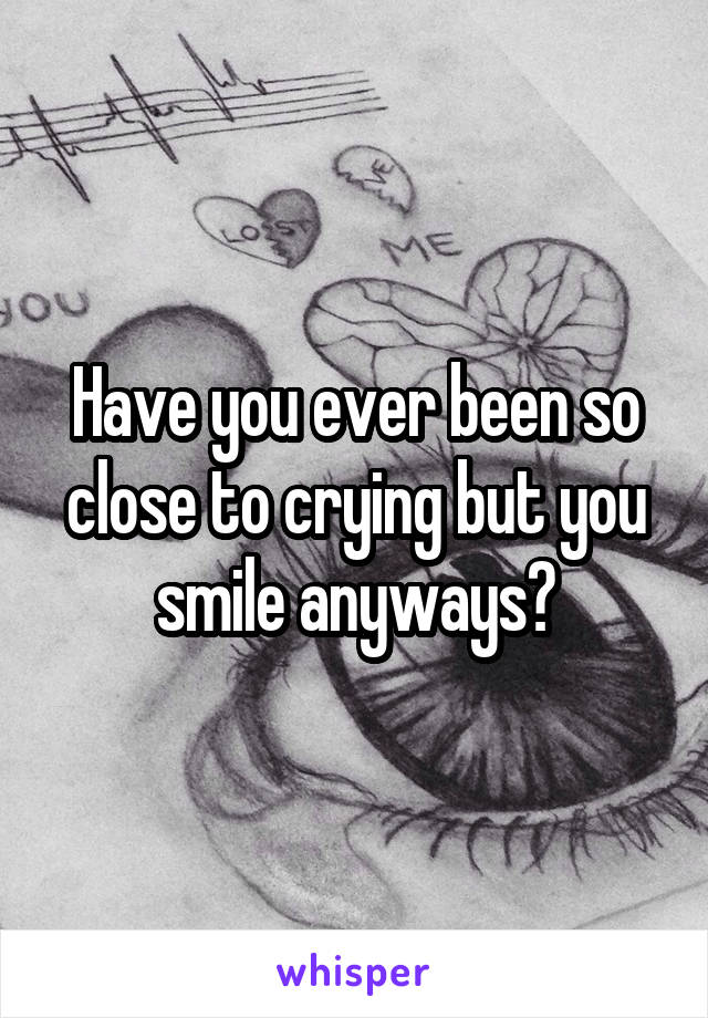Have you ever been so close to crying but you smile anyways?