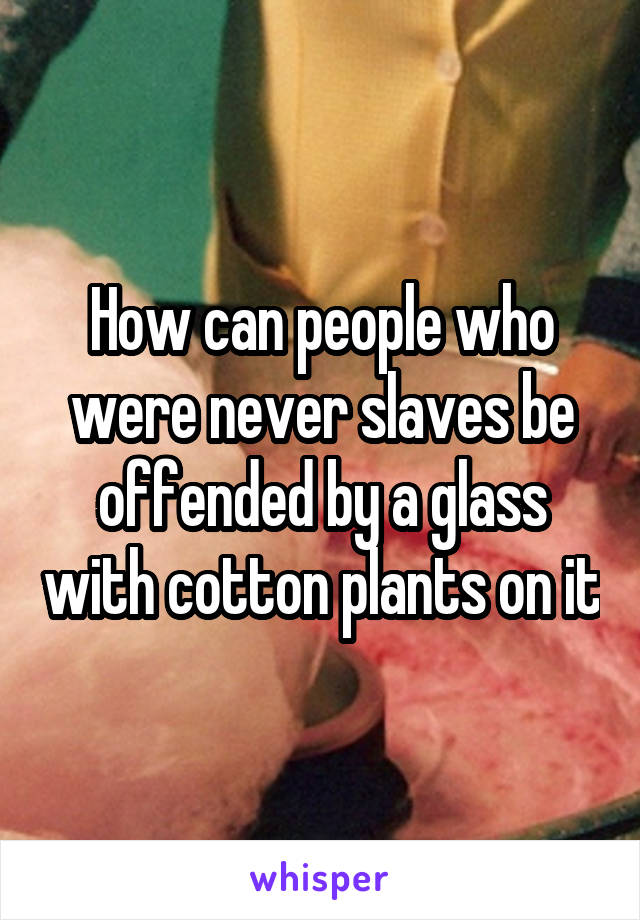 How can people who were never slaves be offended by a glass with cotton plants on it