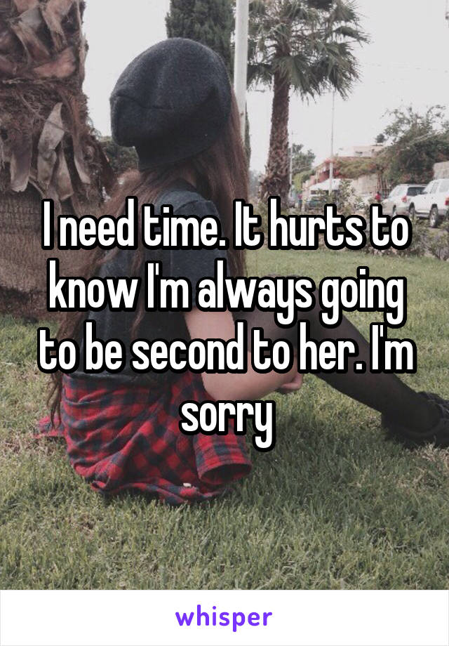 I need time. It hurts to know I'm always going to be second to her. I'm sorry