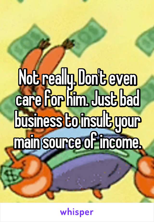 Not really. Don't even care for him. Just bad business to insult your main source of income.