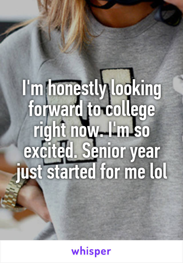 I'm honestly looking forward to college right now. I'm so excited. Senior year just started for me lol