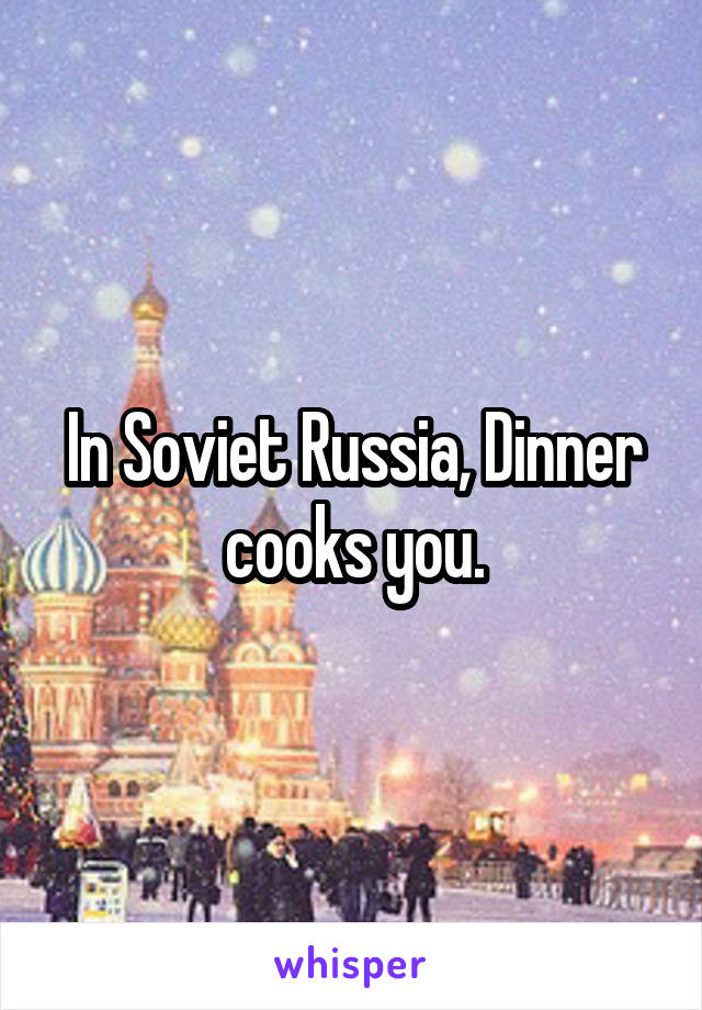 In Soviet Russia, Dinner cooks you.