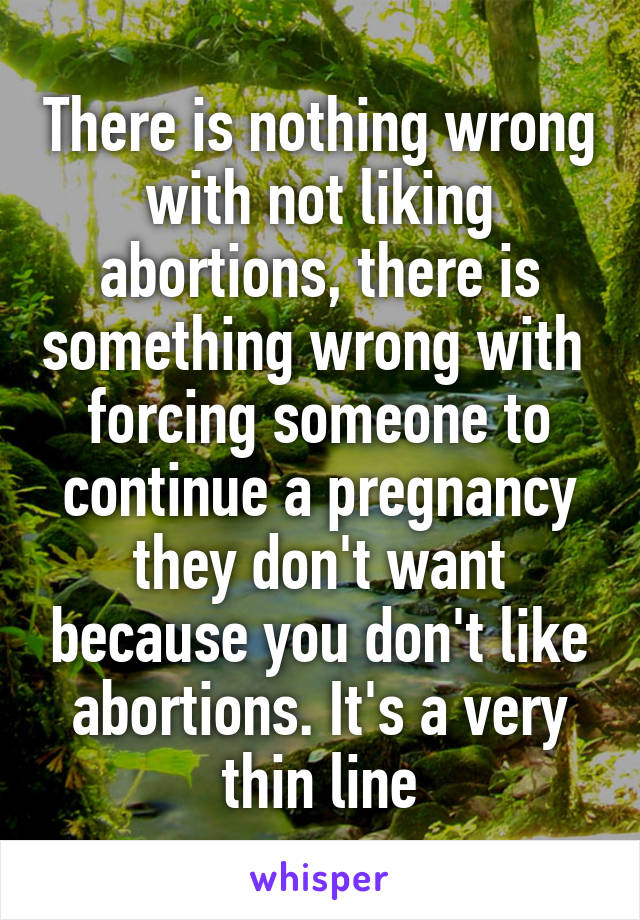 There is nothing wrong with not liking abortions, there is something wrong with  forcing someone to continue a pregnancy they don't want because you don't like abortions. It's a very thin line