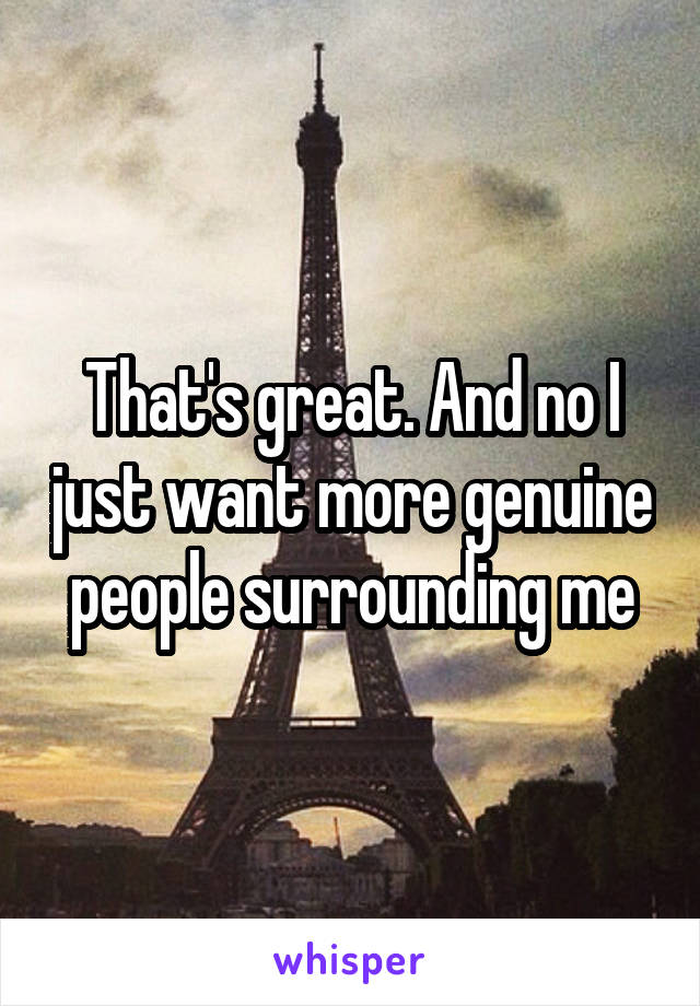 That's great. And no I just want more genuine people surrounding me