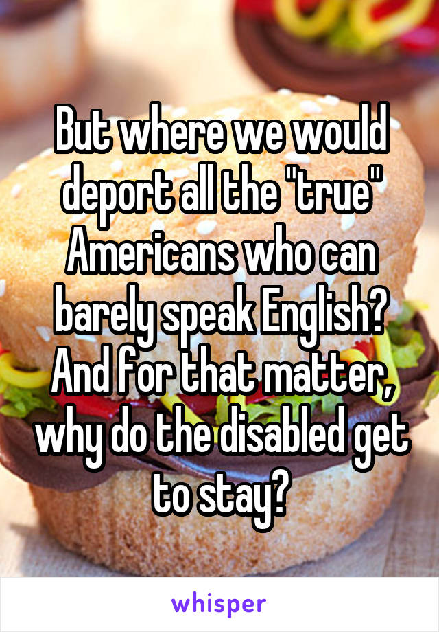 But where we would deport all the "true" Americans who can barely speak English?
And for that matter, why do the disabled get to stay?
