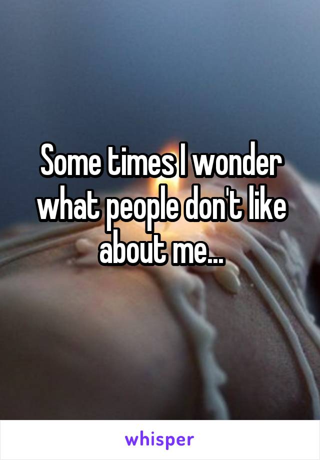 Some times I wonder what people don't like about me...
