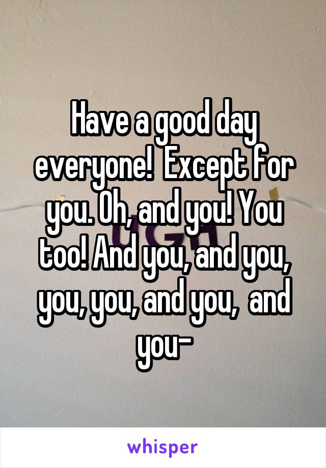 Have a good day everyone!  Except for you. Oh, and you! You too! And you, and you, you, you, and you,  and you-