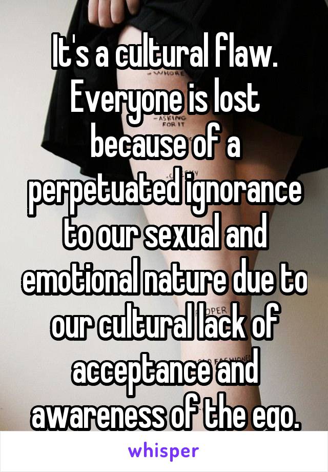 It's a cultural flaw.
Everyone is lost because of a perpetuated ignorance to our sexual and emotional nature due to our cultural lack of acceptance and awareness of the ego.