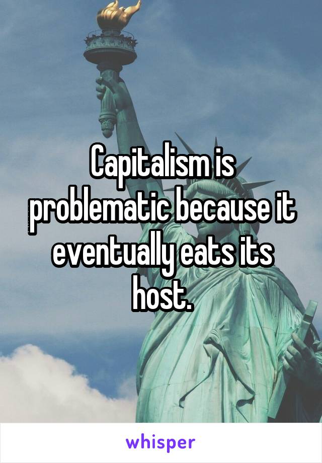 Capitalism is problematic because it eventually eats its host.