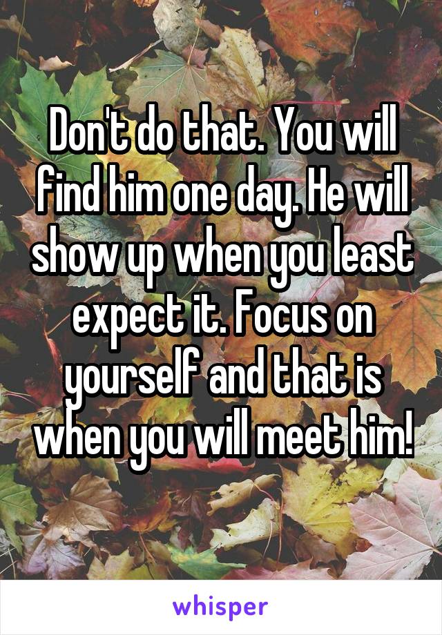 Don't do that. You will find him one day. He will show up when you least expect it. Focus on yourself and that is when you will meet him! 