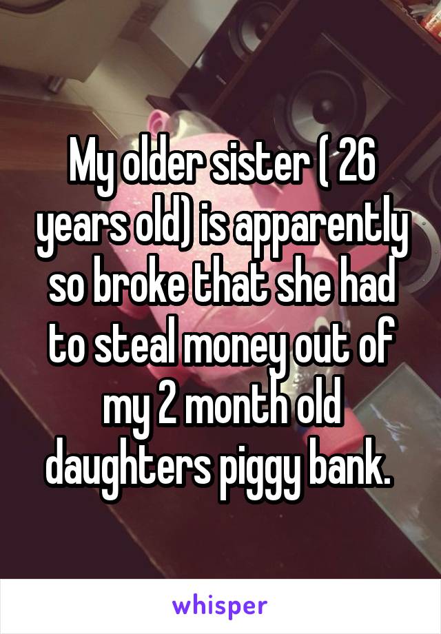 My older sister ( 26 years old) is apparently so broke that she had to steal money out of my 2 month old daughters piggy bank. 