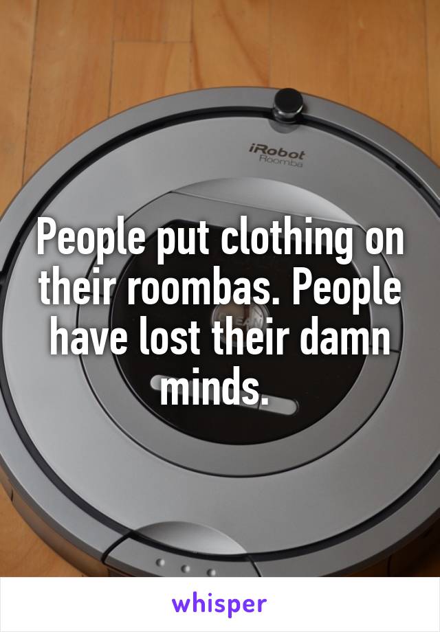 People put clothing on their roombas. People have lost their damn minds. 