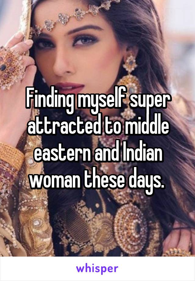Finding myself super attracted to middle eastern and Indian woman these days. 
