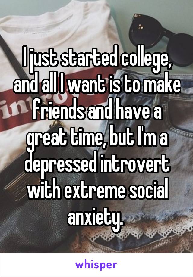 I just started college, and all I want is to make friends and have a great time, but I'm a depressed introvert with extreme social anxiety. 