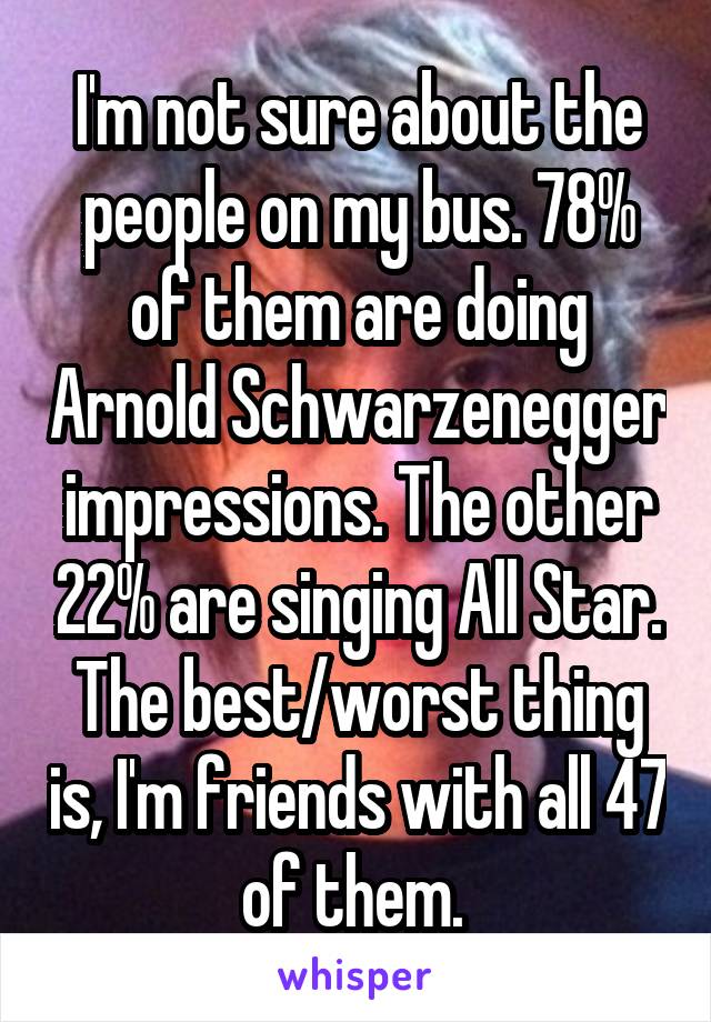 I'm not sure about the people on my bus. 78% of them are doing Arnold Schwarzenegger impressions. The other 22% are singing All Star. The best/worst thing is, I'm friends with all 47 of them. 