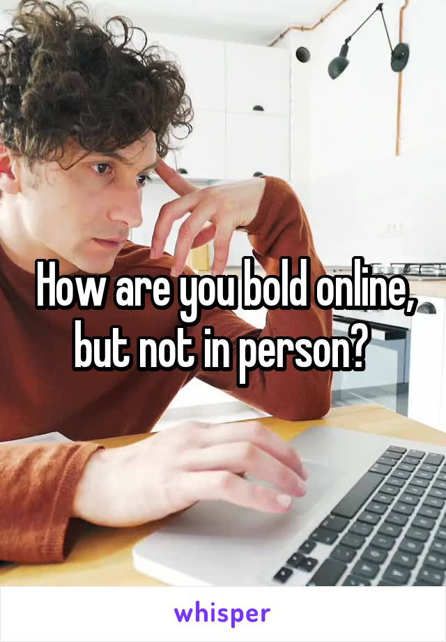 How are you bold online, but not in person? 