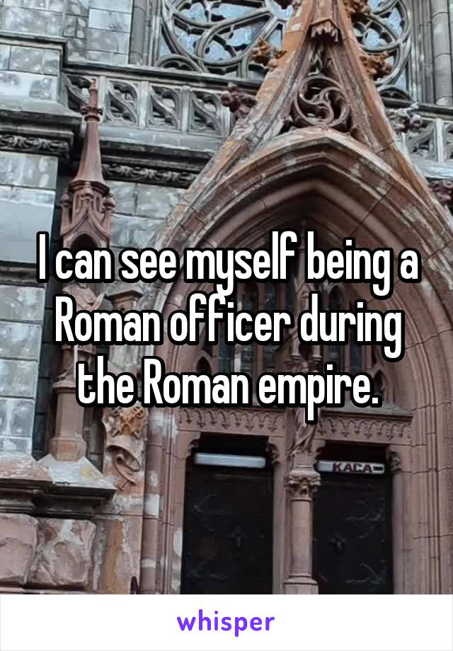 I can see myself being a Roman officer during the Roman empire.